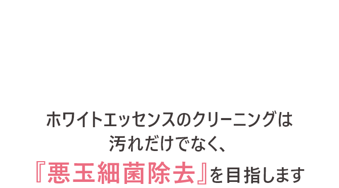 ホワイトエッセンスのクリーニングは汚れだけでなく、「悪玉細菌除去」を目指します