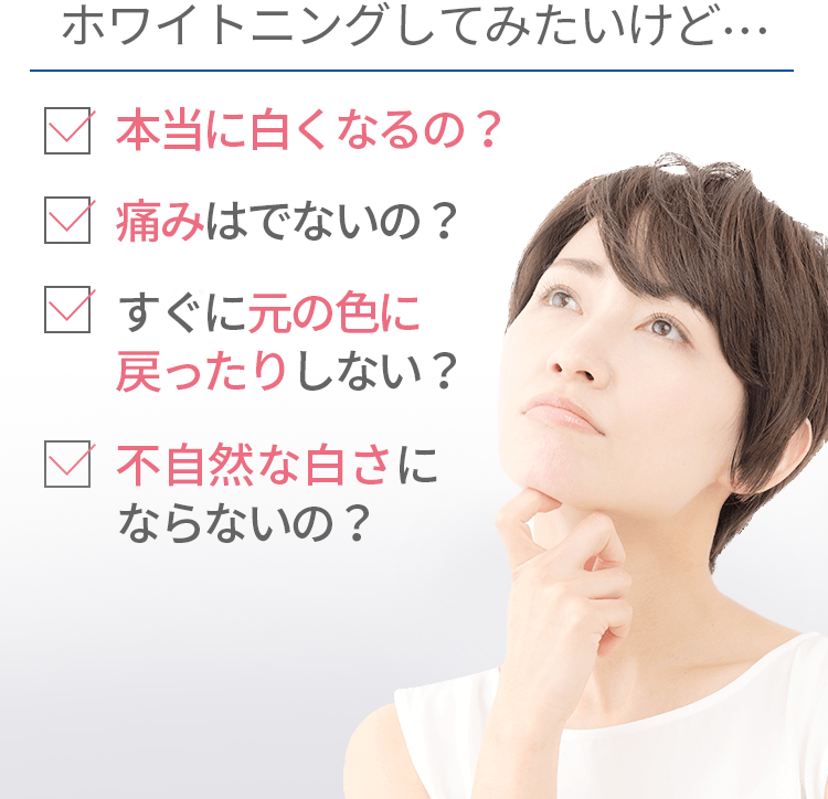 ホワイトニングしてみたいけど･･･　歯医者って苦手･･･　本当に白くなるの？　痛いって聞いたけど･･･　すぐに元の色に戻ったりしない？　費用が高そう･･･