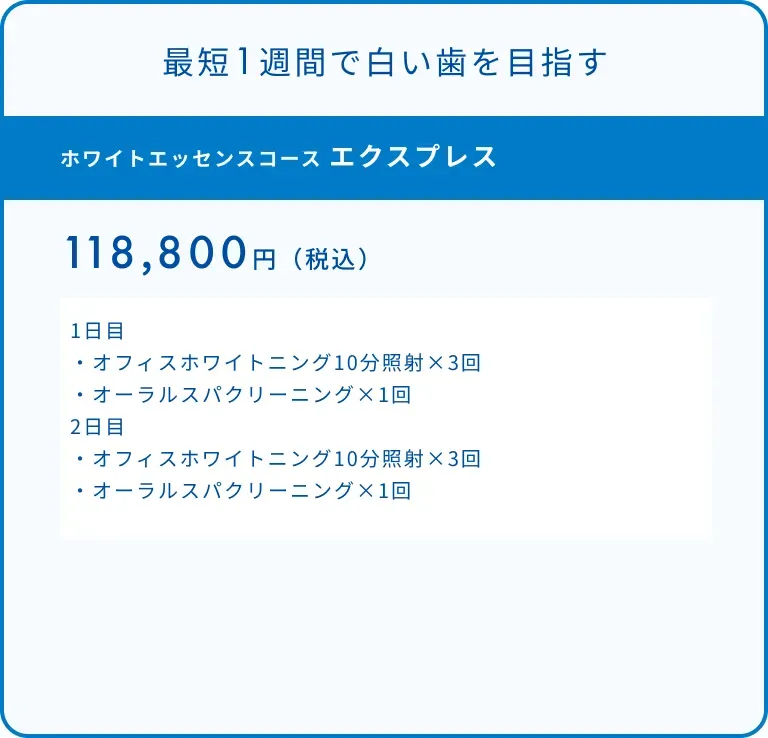 ホワイトエッセンスコース エクスプレス　118,800円（税込）1日目・オフィスホワイトニング10分照射×3回・オーラルスパクリーニング×1回2日目・オフィスホワイトニング10分照射×3回・オーラルスパクリーニング×1回