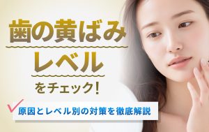 歯の黄ばみレベルをチェック！原因とレベル別の対策を徹底解説