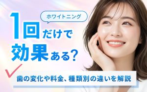 ホワイトニングは一回だけで効果ある？歯の変化や料金、種類別の違いを解説