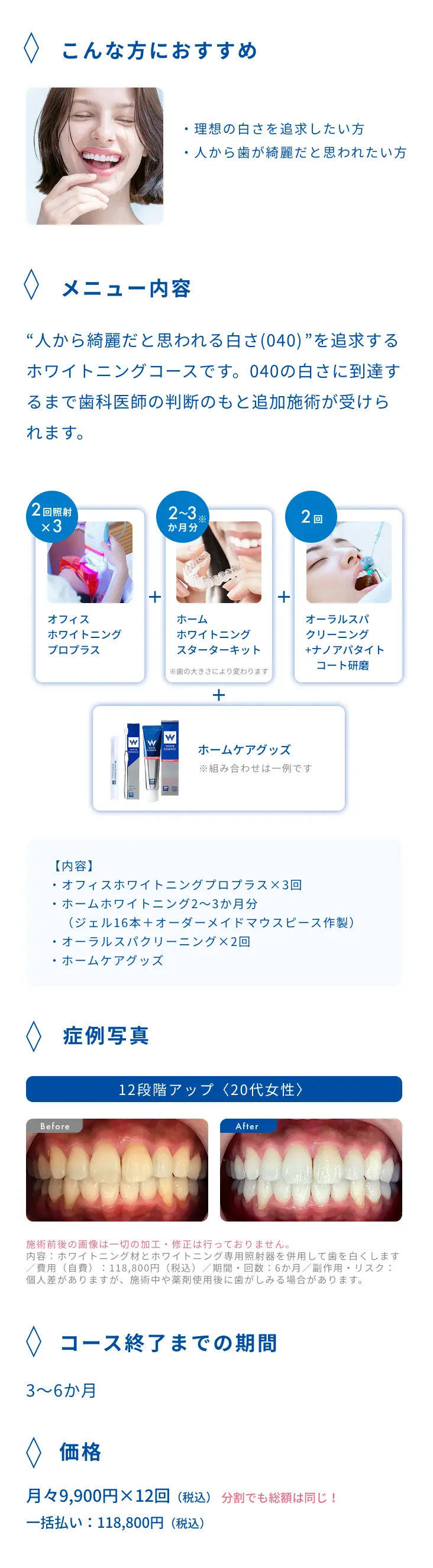 メニュー内容：オフィスホワイトニングプロプラス×3回、ホームホワイトニング2〜3か月分（ジェル16本＋オーダーメイドマウスピース作製）、オーラルスパクリーニング×2回、ホームケアグッズ。コース終了までの期間：3〜6か月。価格：月々9,900円×12回（税込）、一括払い118,800円（税込）