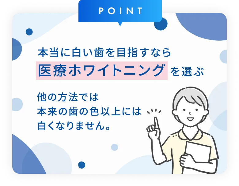 本当に白い歯を目指すなら医療ホワイトニングを選ぶ　他の方法では本来の歯の色以上には白くなりません。
