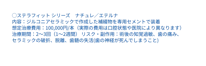 ◯ステラフィット シリーズ　ナチュレ／エテルナ ・内容：ジルコニアセラミックで作成した補綴物を専用セメントで装着 ・メーカー希望治療費用：100,000円/本（実際の費用は医院により異なります） ・治療期間：2～3回（1～2週間） ・リスク・副作用：術後の知覚過敏、歯の痛み、セラミックの破折、脱離、歯髄の失活(歯の神経が死んでしまうこと)