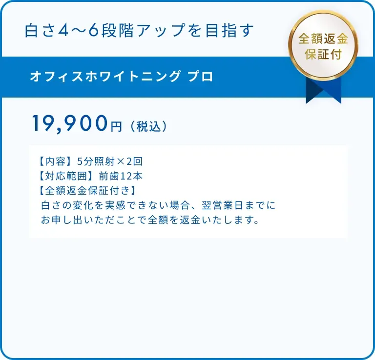 オフィスホワイトニング プロ 19,900円(税込)【内容】5分照射×2回【対応範囲】前歯12本【全額返金保証付き】 白さの変化を実感できない場合、翌営業日までに お申し出いただくことで全額を返金いたします。