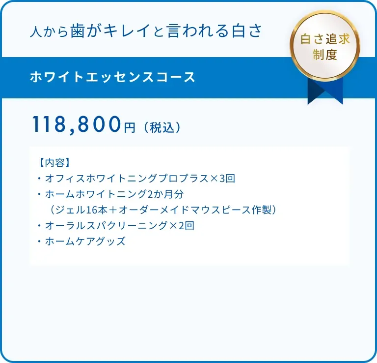 ホワイトエッセンスコース 118,800円(税込)【内容】・オフィスホワイトニングプロプラス×3回・ホームホワイトニング2か月分(ジェル16本+オーダーメイドマウスピース作製)・オーラルスパクリーニング×2回 ・ホームケアグッズ